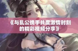 《与乱公携手共度激情时刻的精彩视频分享》