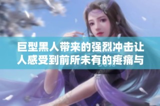 巨型黑人带来的强烈冲击让人感受到前所未有的疼痛与快感体验