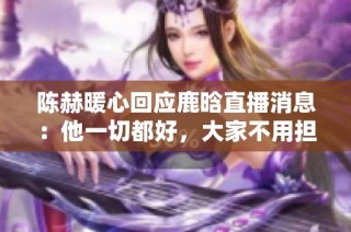 陈赫暖心回应鹿晗直播消息：他一切都好，大家不用担心
