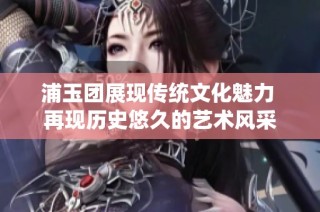 浦玉团展现传统文化魅力 再现历史悠久的艺术风采