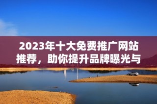 2023年十大免费推广网站推荐，助你提升品牌曝光与流量获取
