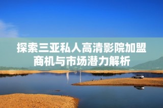 探索三亚私人高清影院加盟商机与市场潜力解析