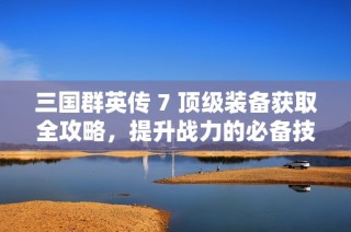 三国群英传 7 顶级装备获取全攻略，提升战力的必备技巧揭秘