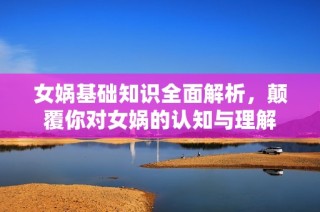 女娲基础知识全面解析，颠覆你对女娲的认知与理解