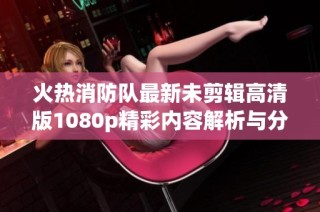 火热消防队最新未剪辑高清版1080p精彩内容解析与分享