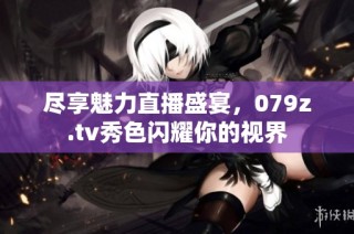 尽享魅力直播盛宴，079z.tv秀色闪耀你的视界