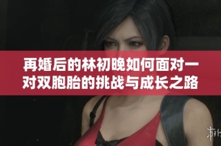再婚后的林初晚如何面对一对双胞胎的挑战与成长之路