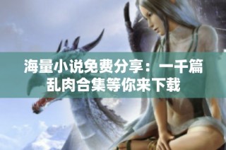 海量小说免费分享：一千篇乱肉合集等你来下载