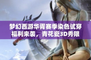 梦幻西游华胥赛季染色试穿福利来袭，青花瓷3D秀限时体验等你参与！
