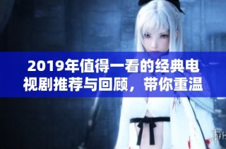 2019年值得一看的经典电视剧推荐与回顾，带你重温精彩瞬间