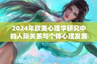 2024年欧美心理学研究中的人际关系与个体心理发展的深度探讨