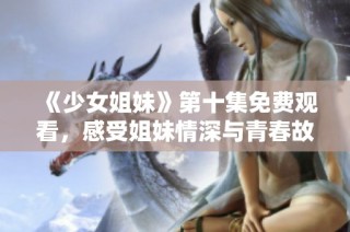 《少女姐妹》第十集免费观看，感受姐妹情深与青春故事的精彩展开