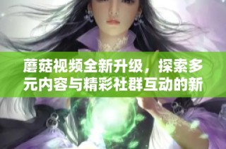 蘑菇视频全新升级，探索多元内容与精彩社群互动的新平台体验