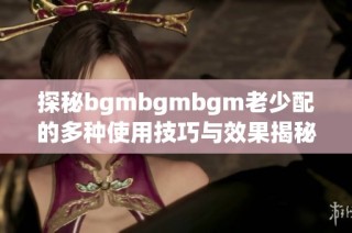 探秘bgmbgmbgm老少配的多种使用技巧与效果揭秘