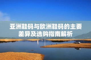 亚洲鞋码与欧洲鞋码的主要差异及选购指南解析