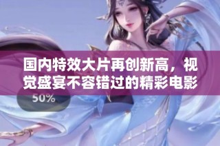 国内特效大片再创新高，视觉盛宴不容错过的精彩电影推荐