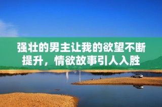 强壮的男主让我的欲望不断提升，情欲故事引人入胜