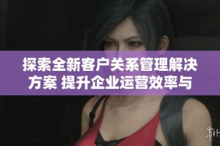 探索全新客户关系管理解决方案 提升企业运营效率与客户满意度