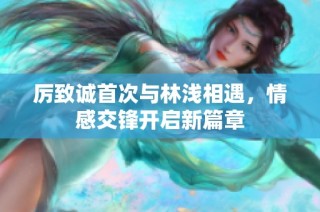 厉致诚首次与林浅相遇，情感交锋开启新篇章