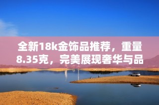 全新18k金饰品推荐，重量8.35克，完美展现奢华与品位