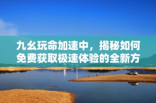 九幺玩命加速中，揭秘如何免费获取极速体验的全新方法