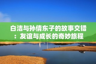 白洁与孙倩东子的故事交错：友谊与成长的奇妙旅程
