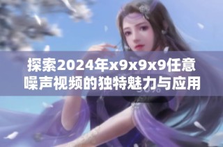 探索2024年x9x9x9任意噪声视频的独特魅力与应用潜力