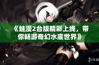 《蛙漫2台版精彩上线，带你畅游奇幻水底世界》