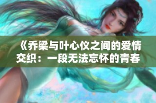 《乔梁与叶心仪之间的爱情交织：一段无法忘怀的青春故事》
