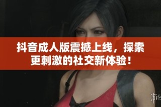 抖音成人版震撼上线，探索更刺激的社交新体验！