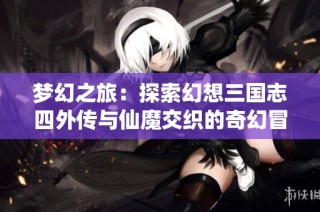梦幻之旅：探索幻想三国志四外传与仙魔交织的奇幻冒险