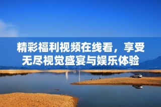 精彩福利视频在线看，享受无尽视觉盛宴与娱乐体验