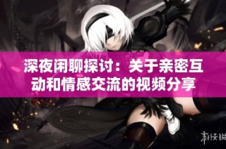 深夜闲聊探讨：关于亲密互动和情感交流的视频分享