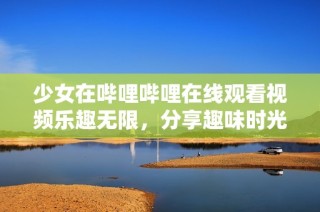 少女在哔哩哔哩在线观看视频乐趣无限，分享趣味时光