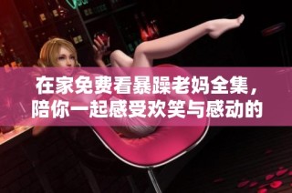 在家免费看暴躁老妈全集，陪你一起感受欢笑与感动的家庭故事