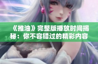 《推油》完整版播放时间揭秘：你不容错过的精彩内容与时长解析