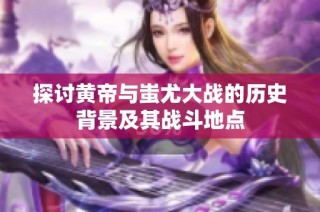 探讨黄帝与蚩尤大战的历史背景及其战斗地点