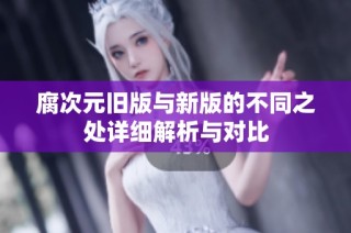 腐次元旧版与新版的不同之处详细解析与对比