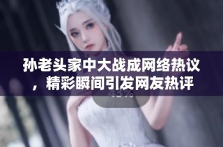 孙老头家中大战成网络热议，精彩瞬间引发网友热评