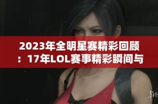 2023年全明星赛精彩回顾：17年LOL赛事精彩瞬间与感动时刻
