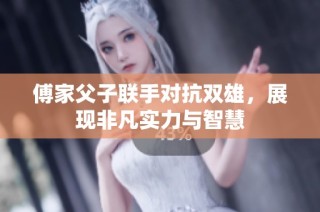 傅家父子联手对抗双雄，展现非凡实力与智慧