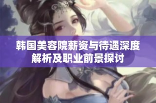 韩国美容院薪资与待遇深度解析及职业前景探讨