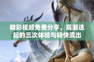 精彩视频免费分享，高潮迭起的三次体验与畅快流出