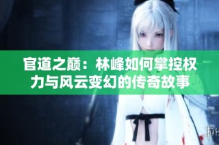 官道之巅：林峰如何掌控权力与风云变幻的传奇故事
