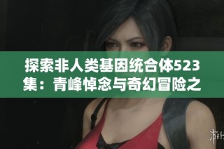 探索非人类基因统合体523集：青峰悼念与奇幻冒险之旅