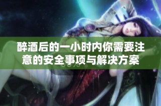 醉酒后的一小时内你需要注意的安全事项与解决方案