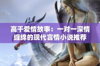 高干爱情故事：一对一深情缠绵的现代言情小说推荐