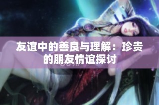 友谊中的善良与理解：珍贵的朋友情谊探讨