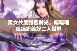 男女共度甜蜜时光，唏唏哩哩编织美好二人世界