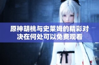 原神胡桃与史莱姆的精彩对决在何处可以免费观看